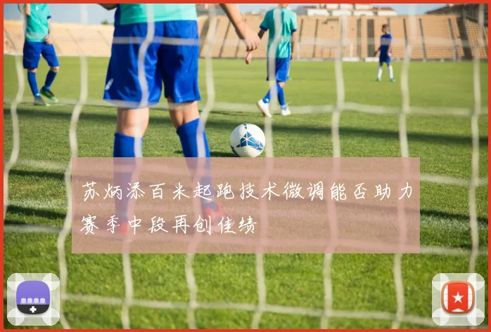 苏炳添百米起跑技术微调能否助力赛季中段再创佳绩
